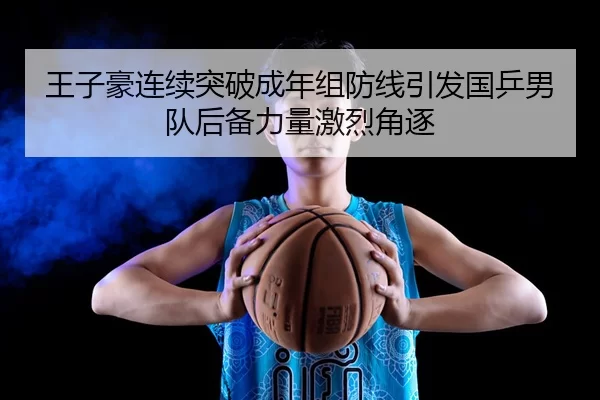 王子豪连续突破成年组防线引发国乒男队后备力量激烈角逐 | Kaiyun Sports