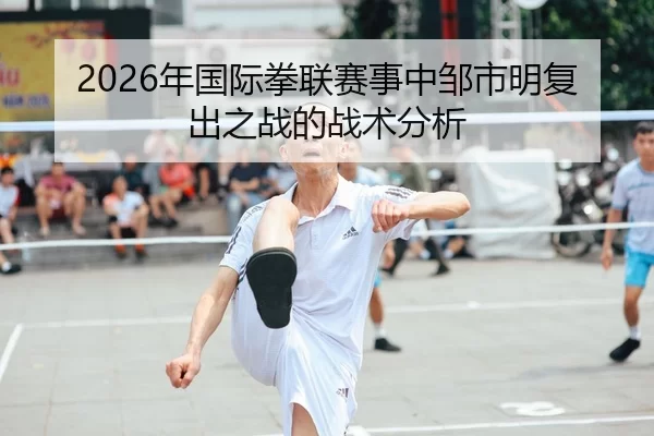 2026年国际拳联赛事中邹市明复出之战的战术分析
