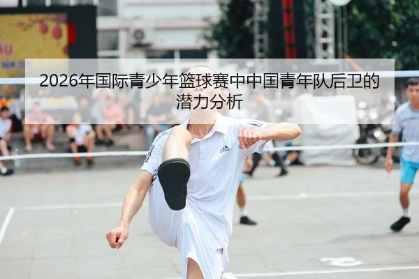 2026年国际青少年篮球赛中中国青年队后卫的潜力分析