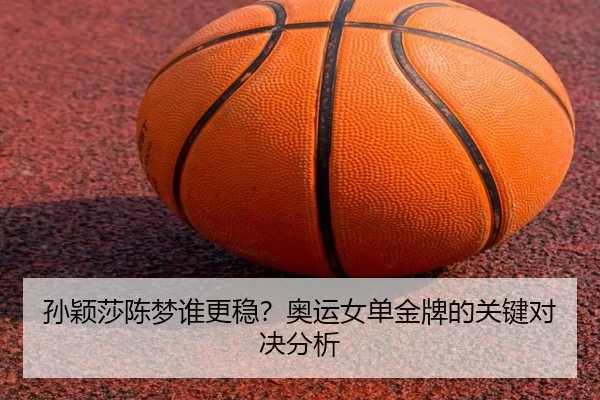 孙颖莎陈梦谁更稳？奥运女单金牌的关键对决分析