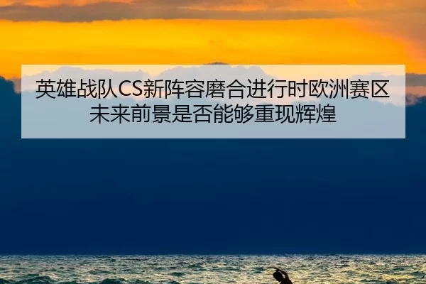 英雄战队CS新阵容磨合进行时欧洲赛区未来前景是否能够重现辉煌