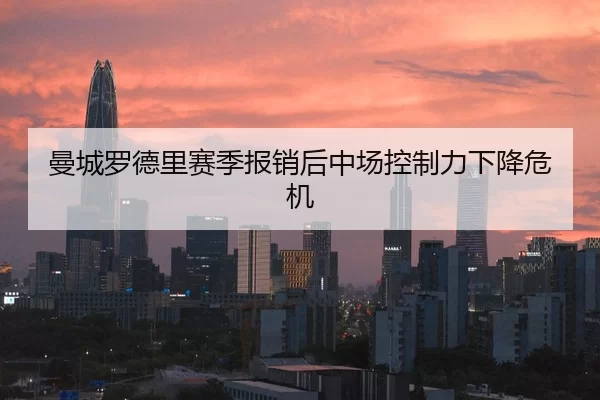 曼城罗德里赛季报销后中场控制力下降危机