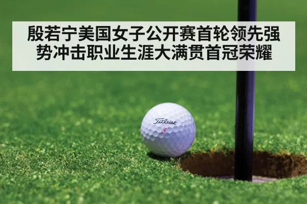 殷若宁美国女子公开赛首轮领先强势冲击职业生涯大满贯首冠荣耀