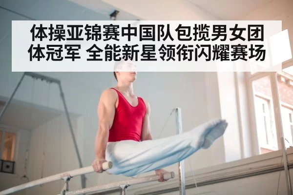 体操亚锦赛中国队包揽男女团体冠军 全能新星领衔闪耀赛场