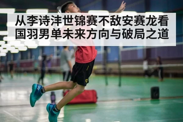 从李诗沣世锦赛不敌安赛龙看国羽男单未来方向与破局之道