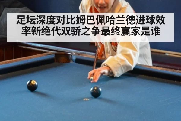 足坛深度对比姆巴佩哈兰德进球效率新绝代双骄之争最终赢家是谁