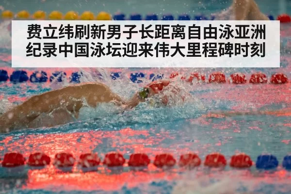 费立纬刷新男子长距离自由泳亚洲纪录中国泳坛迎来伟大里程碑时刻
