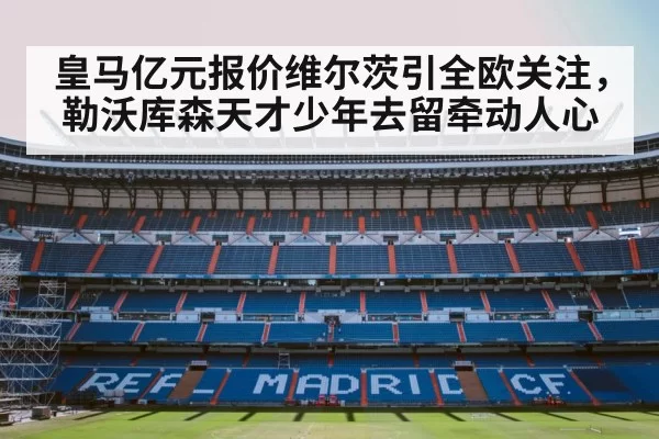 皇马亿元报价维尔茨引全欧关注，勒沃库森天才少年去留牵动人心