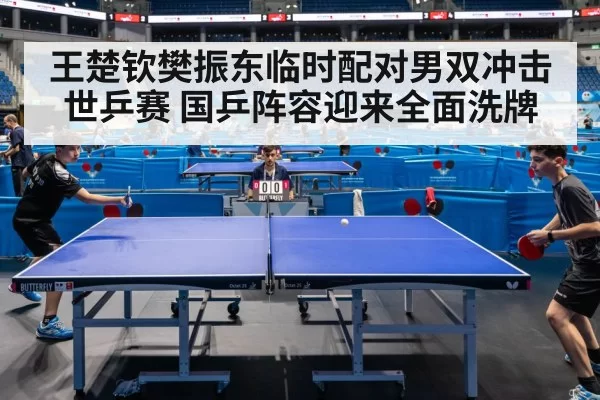 王楚钦樊振东临时配对男双冲击世乒赛 国乒阵容迎来全面洗牌